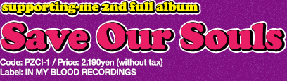 Supporting me 2nd full album [Save Our Souls] 2014.05.14 release / Label: IN MY BLOOD RECORDINGS / Code: PZCI-1 / Price: 2,190yen (without tax)