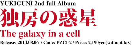 YUKIGUNI 2nd full Album [ 独房の惑星 - The galaxy in a cell ] Release: 2014.08.06  / Code: PZCI-2 / Price: 2,190yen(without tax)